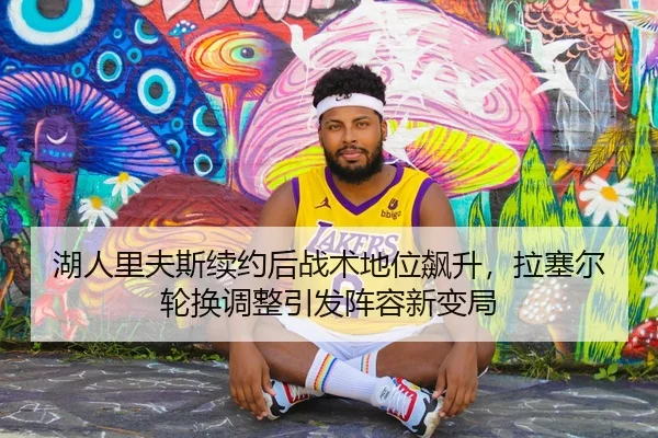 湖人里夫斯续约后战术地位飙升，拉塞尔轮换调整引发阵容新变局