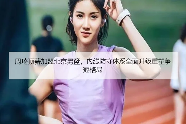周琦顶薪加盟北京男篮，内线防守体系全面升级重塑争冠格局