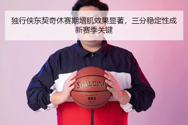 独行侠东契奇休赛期增肌效果显著，三分稳定性成新赛季关键
